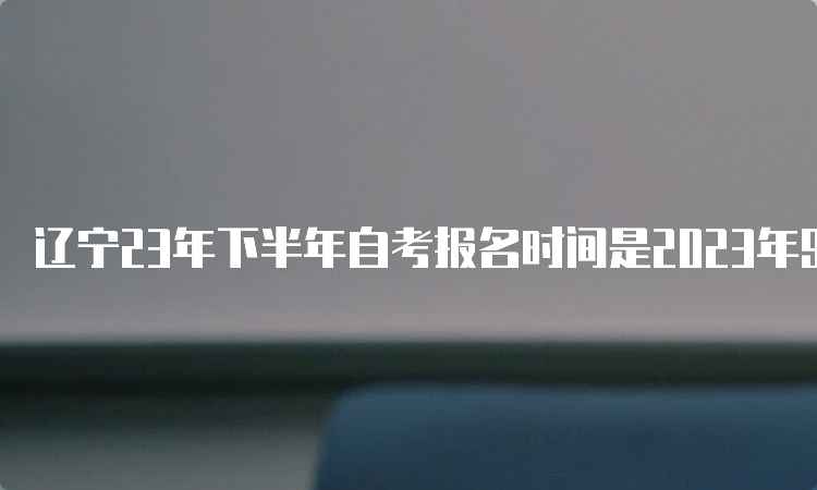 辽宁23年下半年自考报名时间是2023年9月6日—9月10日