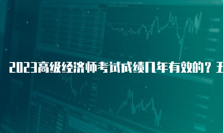 2023高级经济师考试成绩几年有效的？五年