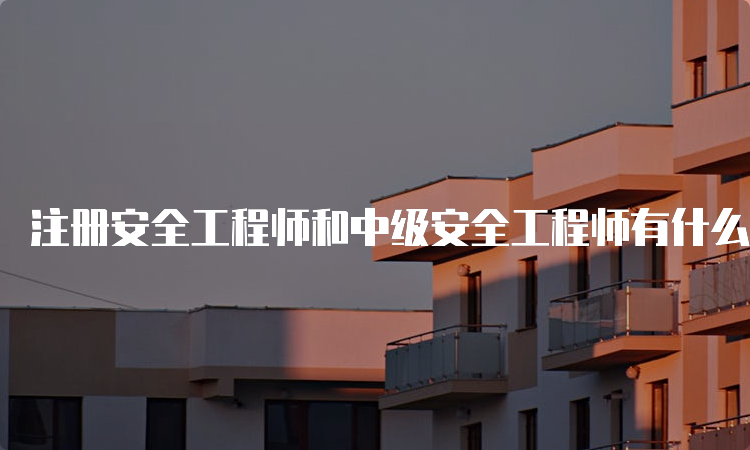 注册安全工程师和中级安全工程师有什么区别