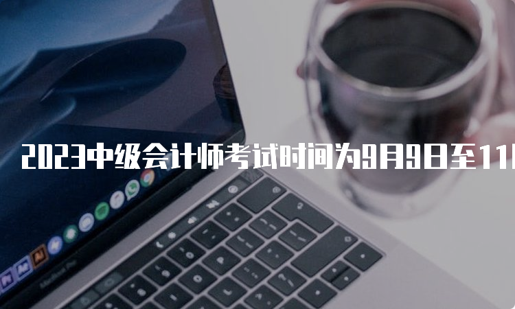 2023中级会计师考试时间为9月9日至11日