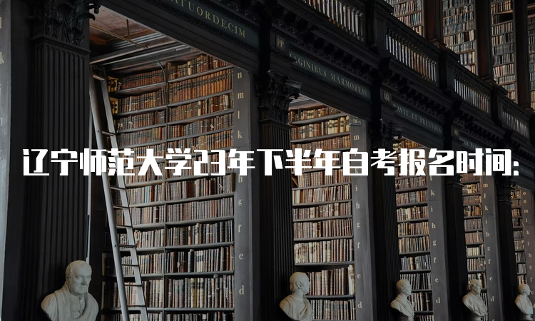 辽宁师范大学23年下半年自考报名时间：2023年9月6日至9月10日