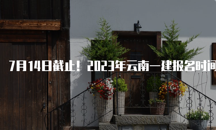 7月14日截止！2023年云南一建报名时间