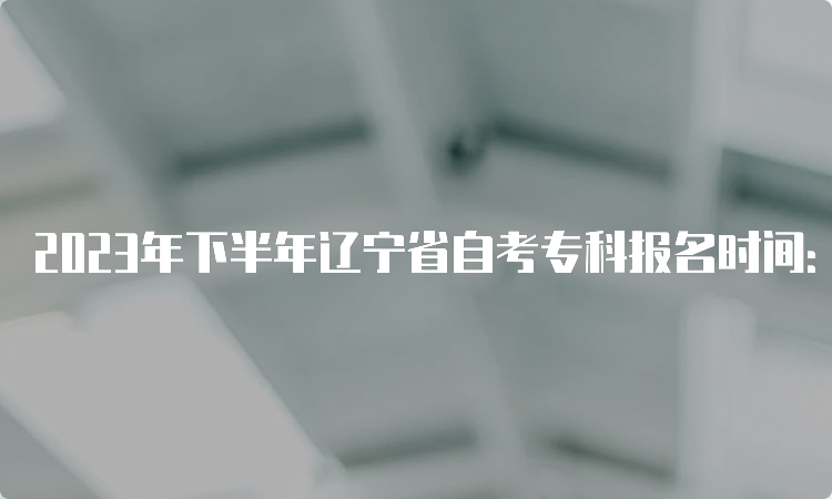 2023年下半年辽宁省自考专科报名时间：2023年9月6日-10日