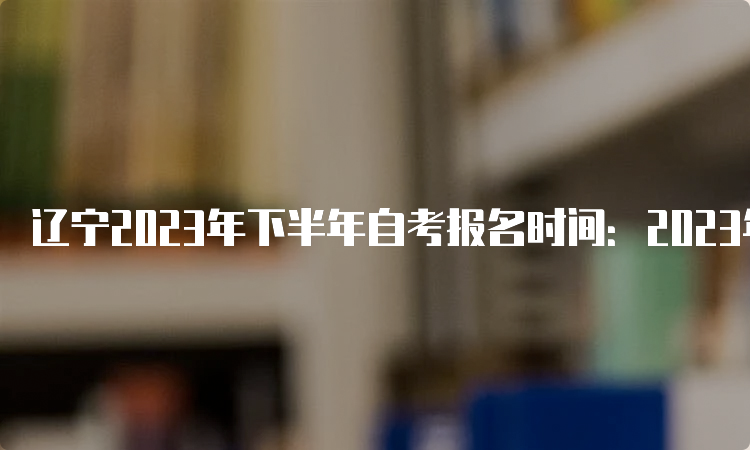 辽宁2023年下半年自考报名时间：2023年9月6日-9月10日