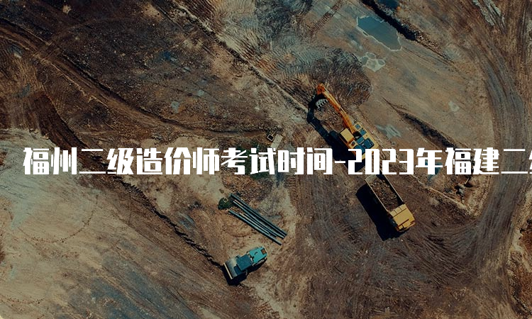 福州二级造价师考试时间-2023年福建二级造价师考试时间安排