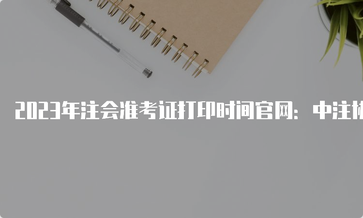 2023年注会准考证打印时间官网：中注协