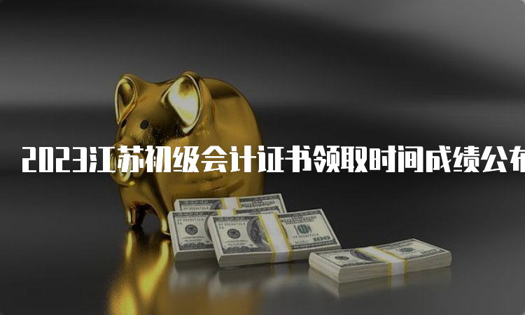 2023江苏初级会计证书领取时间成绩公布后3个月左右