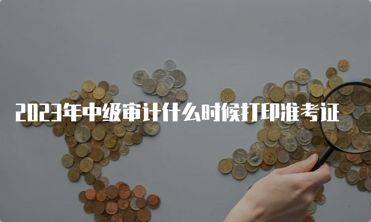 2023年中级审计什么时候打印准考证