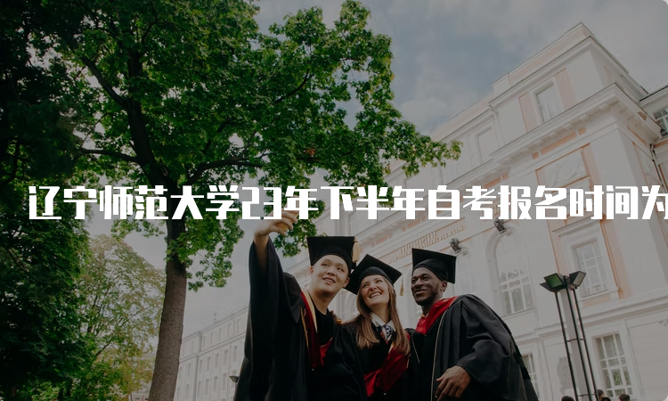 辽宁师范大学23年下半年自考报名时间为2023年9月6日至9月10日