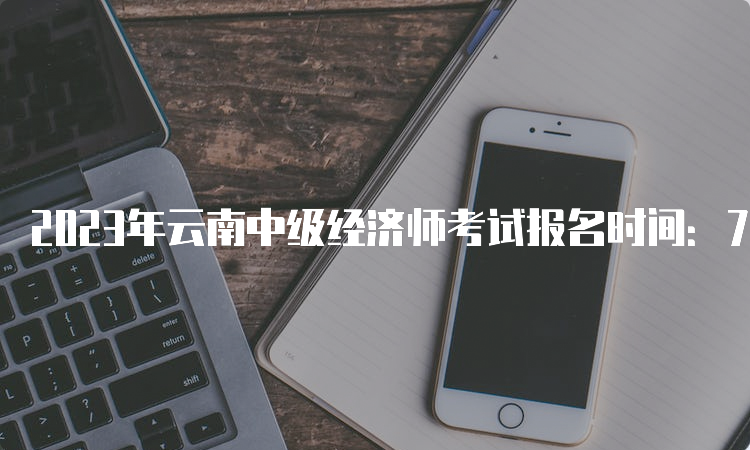 2023年云南中级经济师考试报名时间：7月25日至8月4日