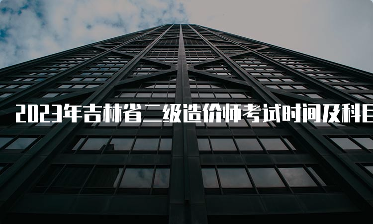 2023年吉林省二级造价师考试时间及科目安排