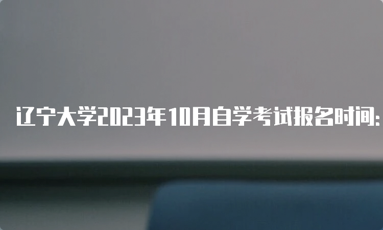 辽宁大学2023年10月自学考试报名时间：2023年9月6日-9月10日