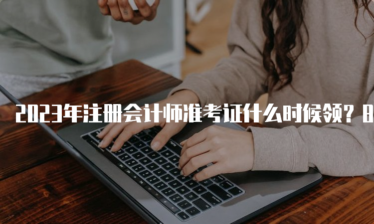 2023年注册会计师准考证什么时候领？8月7日-8月22日