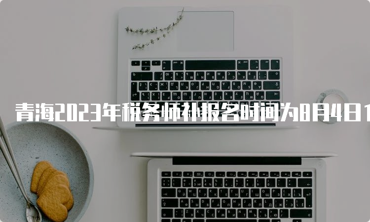 青海2023年税务师补报名时间为8月4日10:00至8月14日17:00