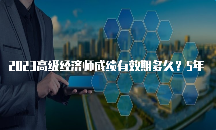 2023高级经济师成绩有效期多久？5年