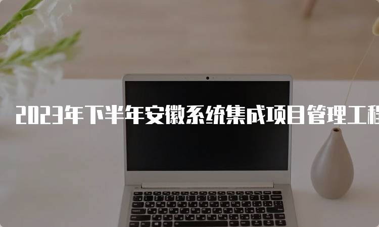 2023年下半年安徽系统集成项目管理工程师报考条件及时间