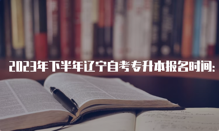 2023年下半年辽宁自考专升本报名时间：9月6日至10日