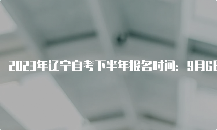 2023年辽宁自考下半年报名时间：9月6日-10日