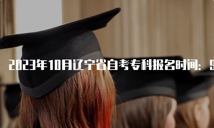 2023年10月辽宁省自考专科报名时间：9月6日至9月10日