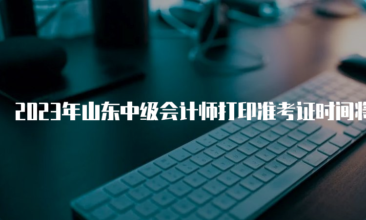 2023年山东中级会计师打印准考证时间将在8月15日前出