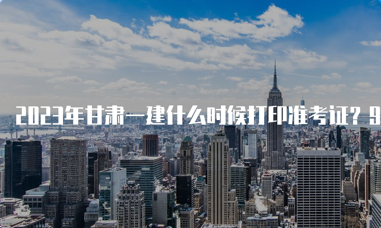 2023年甘肃一建什么时候打印准考证？9月5日-10日