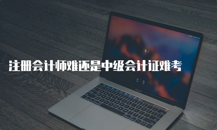 注册会计师难还是中级会计证难考