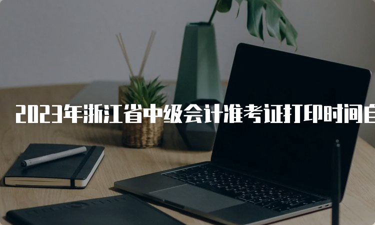 2023年浙江省中级会计准考证打印时间自考试前10天起