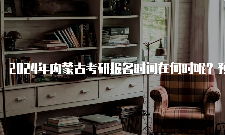 2024年内蒙古考研报名时间在何时呢？预估为10月5日至10月25日