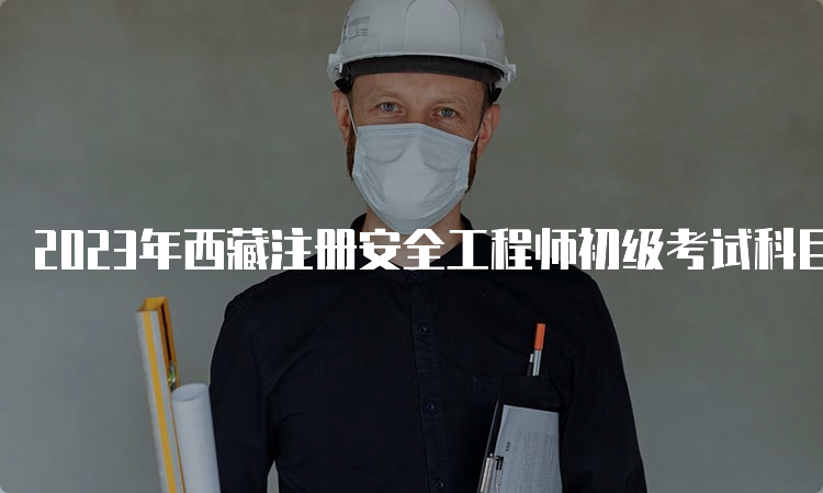 2023年西藏注册安全工程师初级考试科目及时间