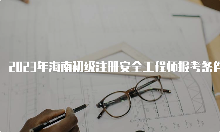 2023年海南初级注册安全工程师报考条件和科目