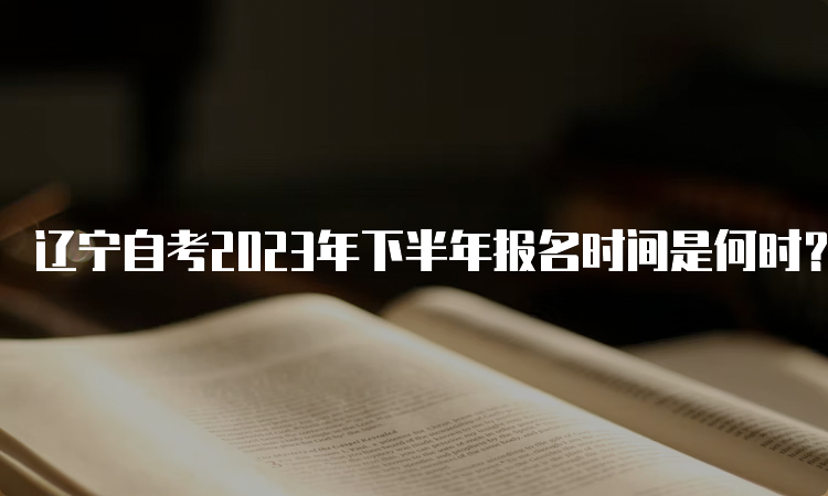 辽宁自考2023年下半年报名时间是何时？9月6日开始