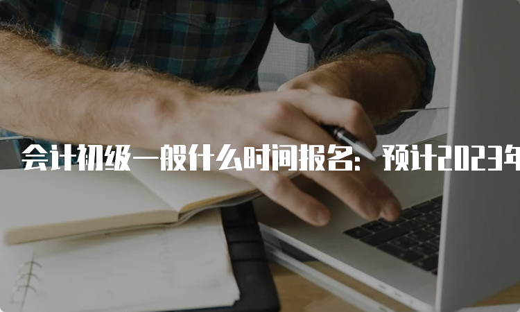 会计初级一般什么时间报名：预计2023年12月-2024年2月