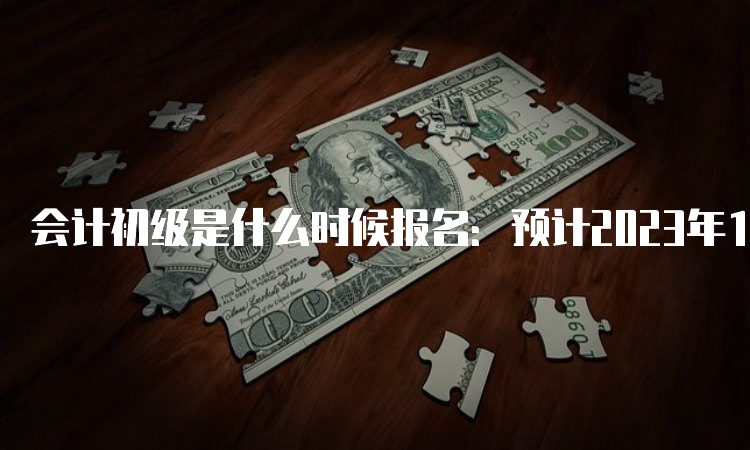 会计初级是什么时候报名：预计2023年12月-2024年2月