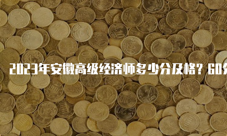 2023年安徽高级经济师多少分及格？60分及格