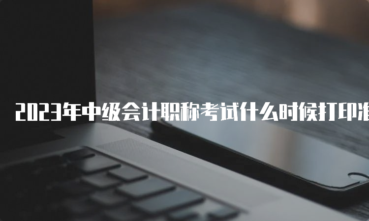 2023年中级会计职称考试什么时候打印准考证