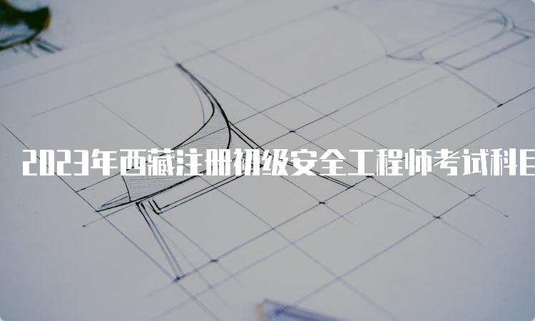 2023年西藏注册初级安全工程师考试科目及时间