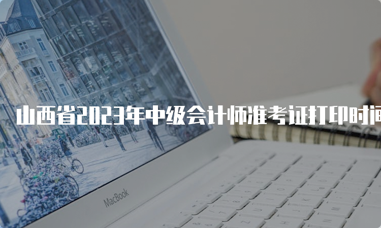 山西省2023年中级会计师准考证打印时间将在8月15日前公布