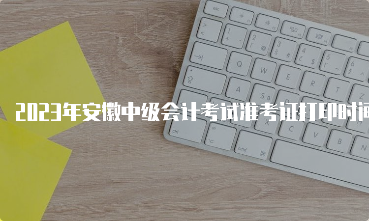 2023年安徽中级会计考试准考证打印时间将在8月15日前公布