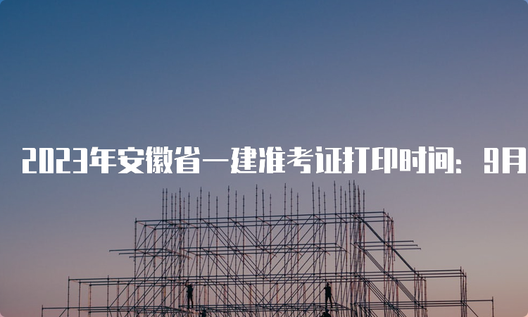 2023年安徽省一建准考证打印时间：9月5日16：00后