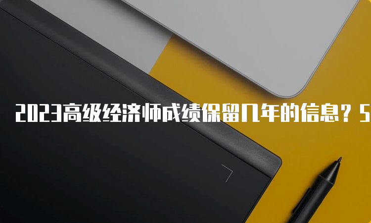 2023高级经济师成绩保留几年的信息？5年