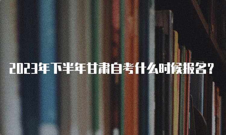 2023年下半年甘肃自考什么时候报名？