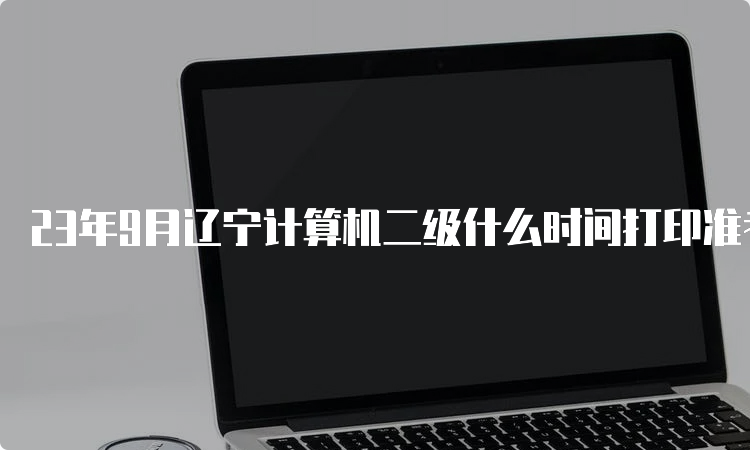 23年9月辽宁计算机二级什么时间打印准考证？