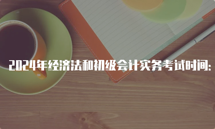 2024年经济法和初级会计实务考试时间：预计在5月中旬进行