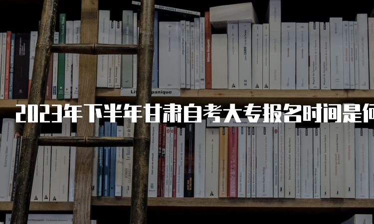 2023年下半年甘肃自考大专报名时间是何时？9月3日