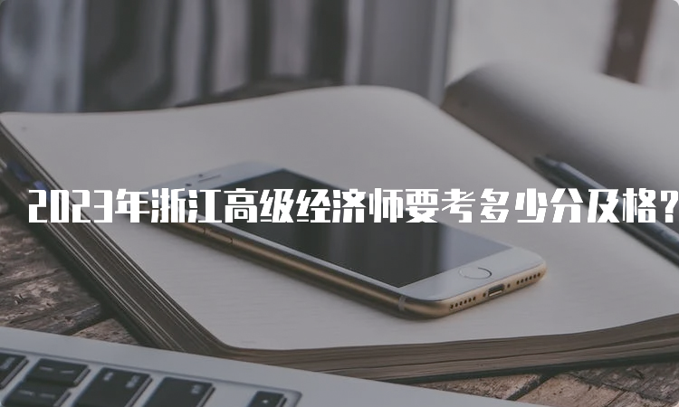 2023年浙江高级经济师要考多少分及格？60分及格