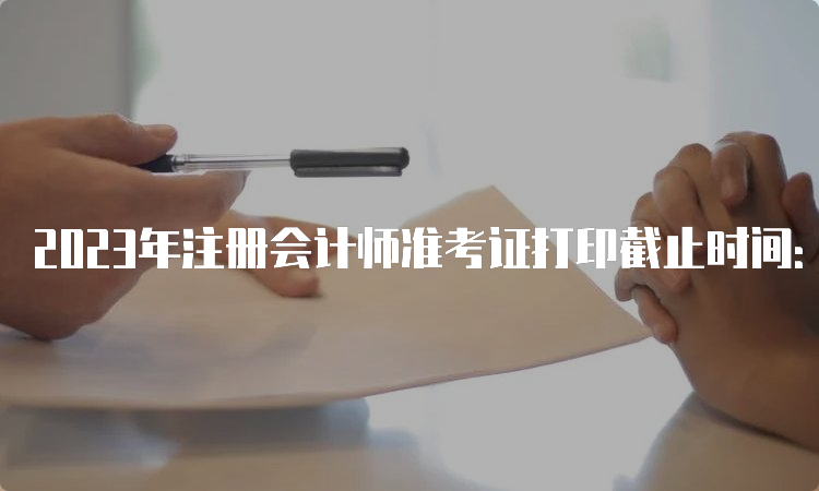 2023年注册会计师准考证打印截止时间：8月22日