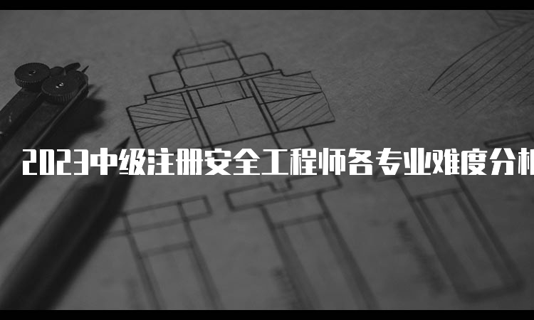 2023中级注册安全工程师各专业难度分析