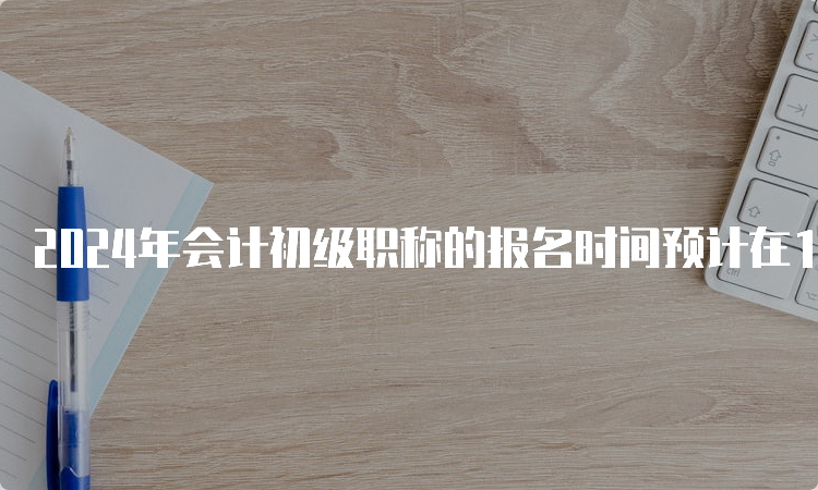 2024年会计初级职称的报名时间预计在1月左右