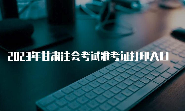 2023年甘肃注会考试准考证打印入口