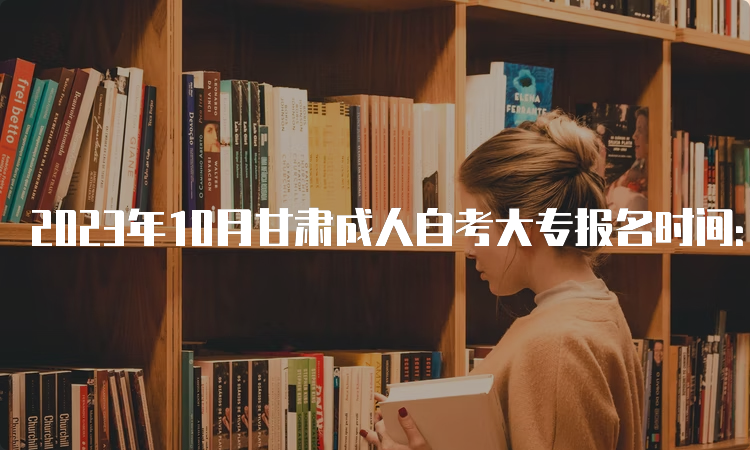 2023年10月甘肃成人自考大专报名时间：9月3日00:00至9月6日24：00